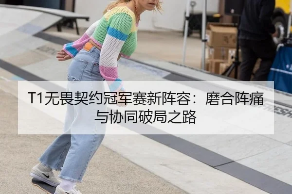 T1无畏契约冠军赛新阵容：磨合阵痛与协同破局之路