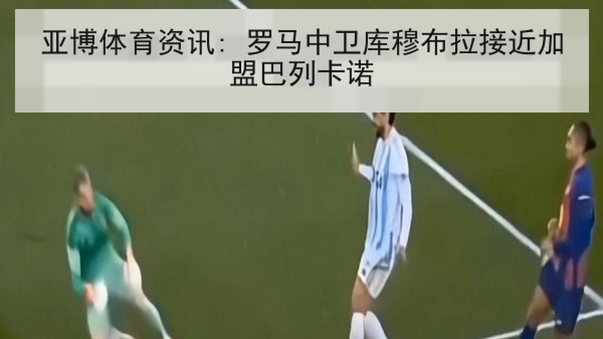 亚博体育资讯: 罗马中卫库穆布拉接近加盟巴列卡诺