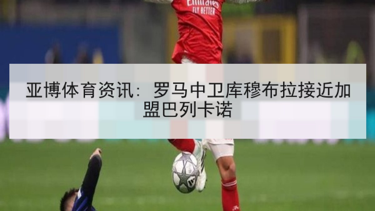 亚博体育资讯: 罗马中卫库穆布拉接近加盟巴列卡诺