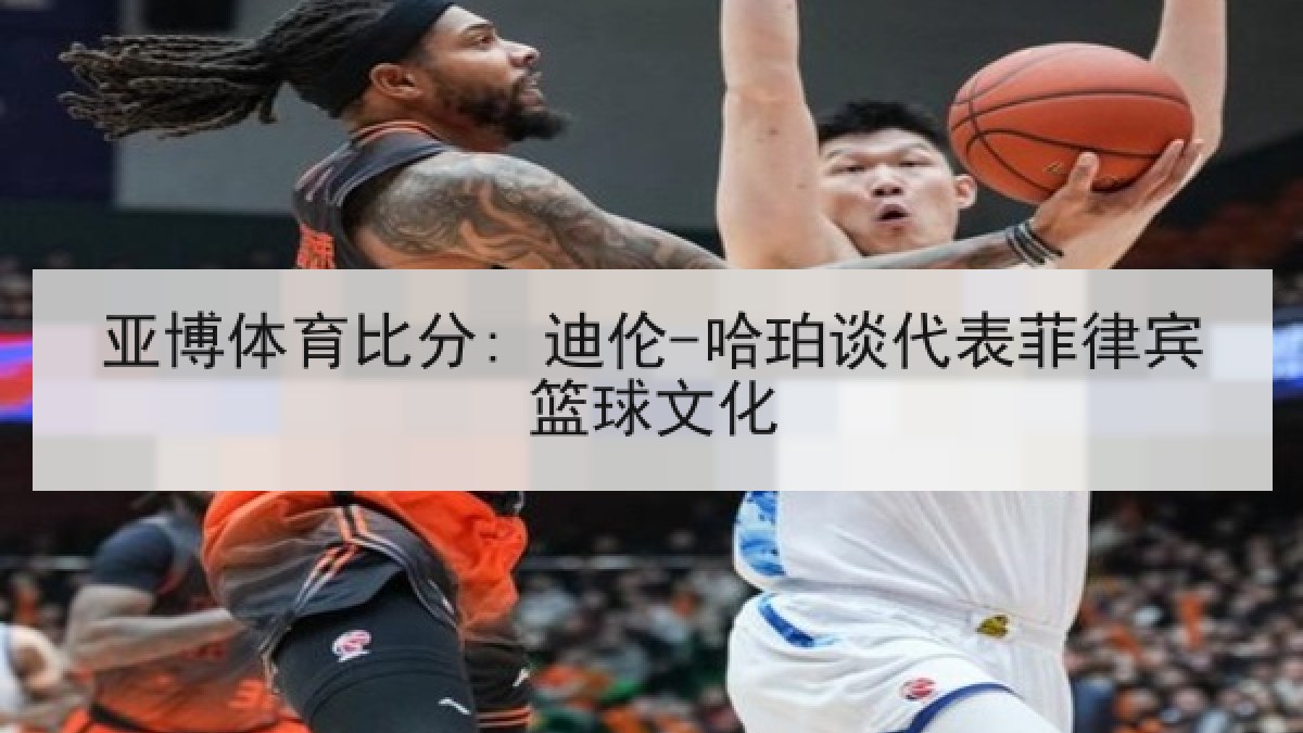 亚博体育比分: 迪伦-哈珀谈代表菲律宾篮球文化