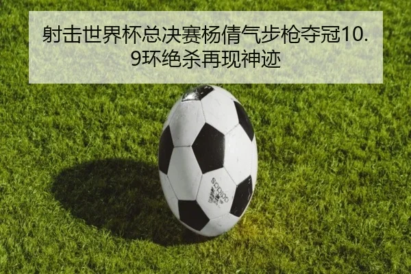 射击世界杯总决赛杨倩气步枪夺冠10.9环绝杀再现神迹