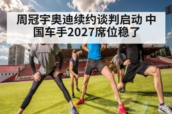 周冠宇奥迪续约谈判启动 中国车手2027席位稳了